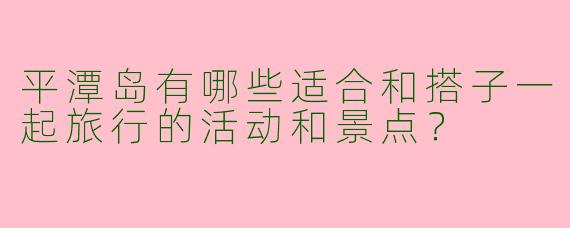 平潭岛有哪些适合和搭子一起旅行的活动和景点?