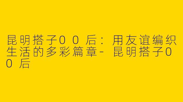 昆明搭子00后：用友谊编织生活的多彩篇章-昆明搭子00后