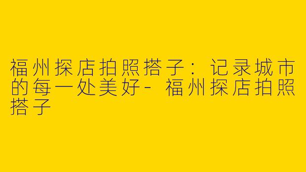 福州探店拍照搭子：记录城市的每一处美好-福州探店拍照搭子