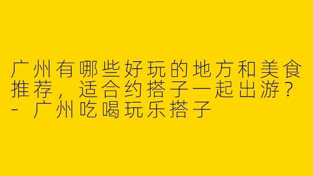 广州有哪些好玩的地方和美食推荐，适合约搭子一起出游？