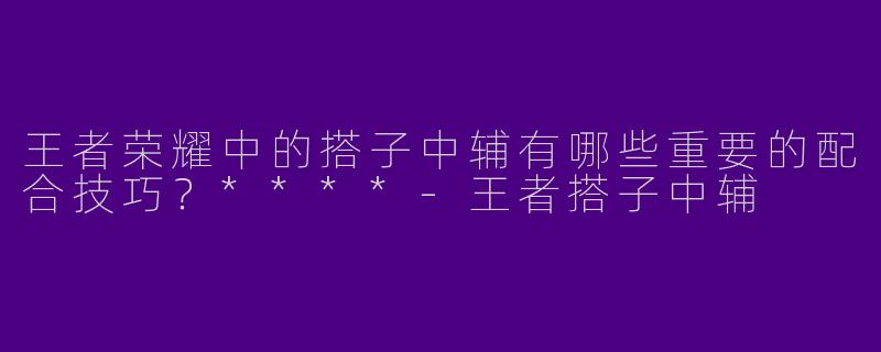 王者荣耀中的搭子中辅有哪些重要的配合技巧?****