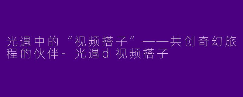 光遇中的“视频搭子”——共创奇幻旅程的伙伴-光遇d视频搭子