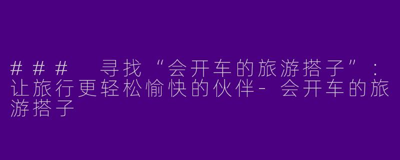 ### 寻找“会开车的旅游搭子”：让旅行更轻松愉快的伙伴-会开车的旅游搭子