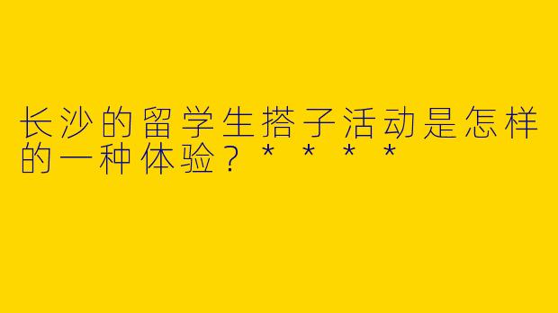 长沙的留学生搭子活动是怎样的一种体验？****