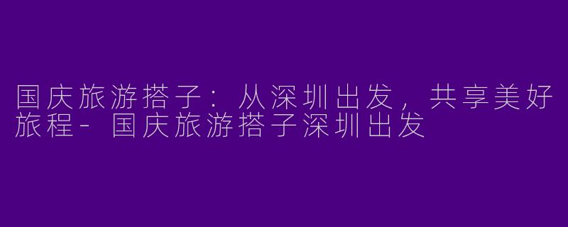 国庆旅游搭子：从深圳出发，共享美好旅程-国庆旅游搭子深圳出发