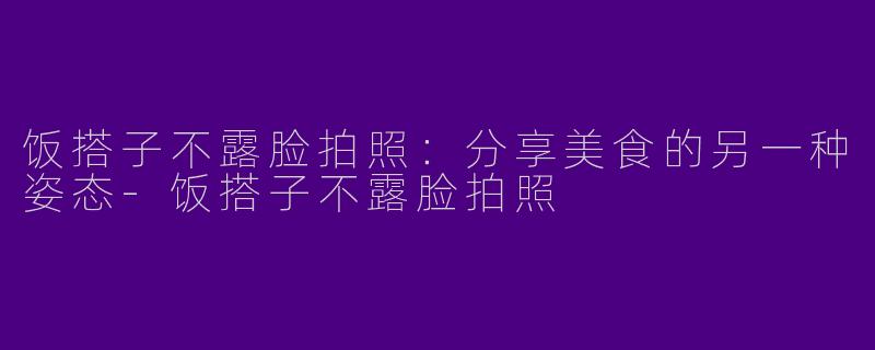 饭搭子不露脸拍照：分享美食的另一种姿态