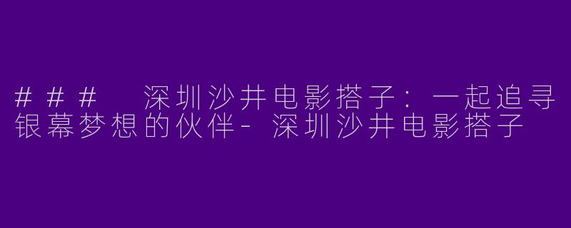### 深圳沙井电影搭子：一起追寻银幕梦想的伙伴-深圳沙井电影搭子