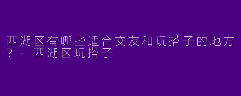 西湖区有哪些适合交友和玩搭子的地方?