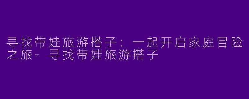 寻找带娃旅游搭子:一起开启家庭冒险之旅