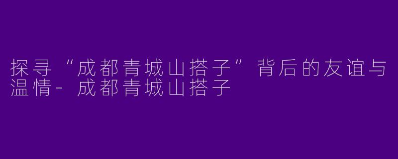 探寻“成都青城山搭子”背后的友谊与温情-成都青城山搭子