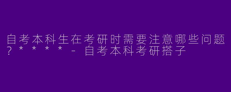 自考本科生在考研时需要注意哪些问题？****