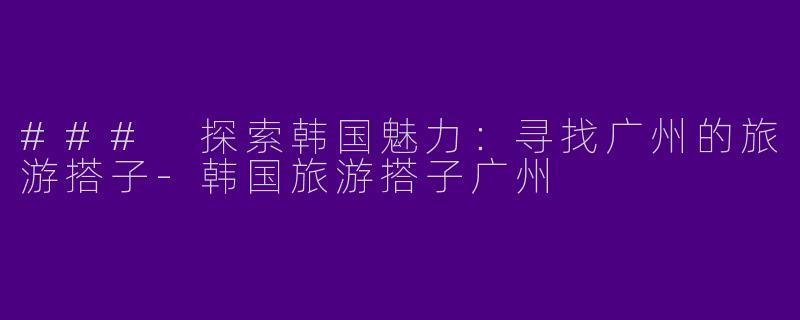 ### 探索韩国魅力:寻找广州的旅游搭子