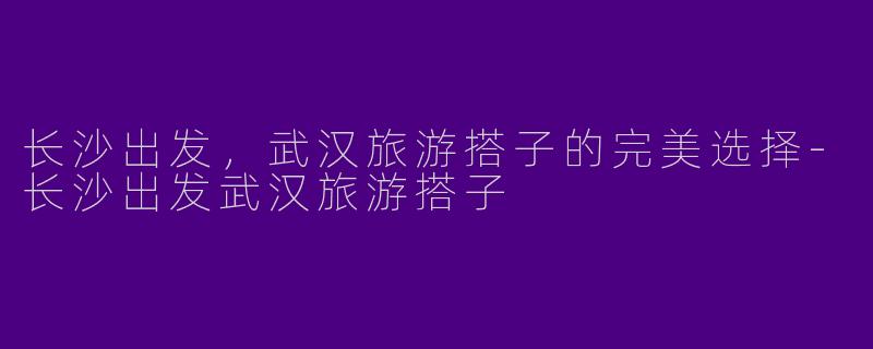 长沙出发,武汉旅游搭子的完美选择