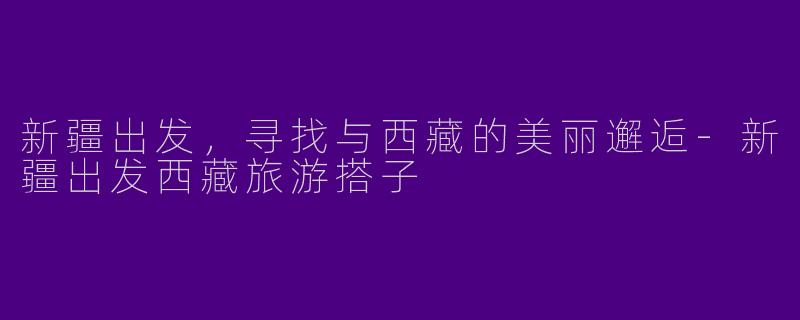 新疆出发，寻找与西藏的美丽邂逅