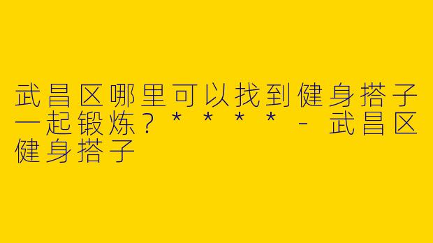 武昌区哪里可以找到健身搭子一起锻炼？****