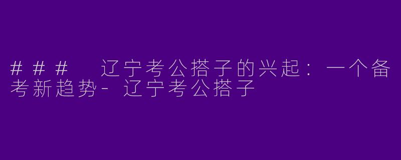 ### 辽宁考公搭子的兴起：一个备考新趋势-辽宁考公搭子