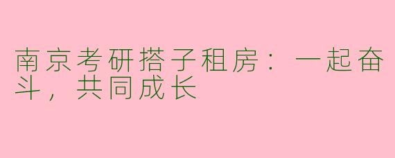 南京考研搭子租房：一起奋斗，共同成长
