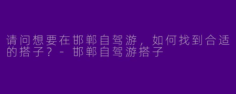 请问想要在邯郸自驾游,如何找到合适的搭子?