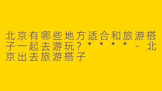 北京有哪些地方适合和旅游搭子一起去游玩?****