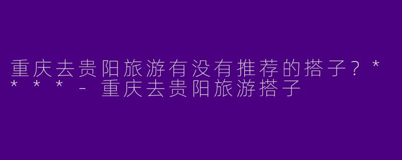 重庆去贵阳旅游有没有推荐的搭子?****