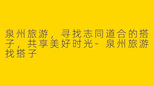 泉州旅游，寻找志同道合的搭子，共享美好时光-泉州旅游找搭子