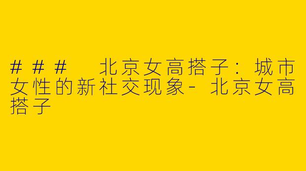 ### 北京女高搭子：城市女性的新社交现象-北京女高搭子