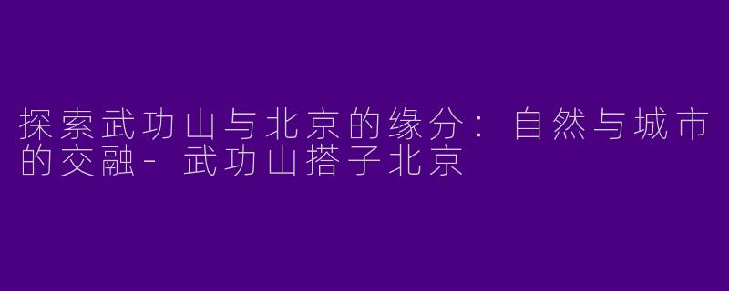 探索武功山与北京的缘分：自然与城市的交融-武功山搭子北京