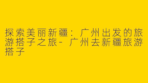 探索美丽新疆：广州出发的旅游搭子之旅-广州去新疆旅游搭子
