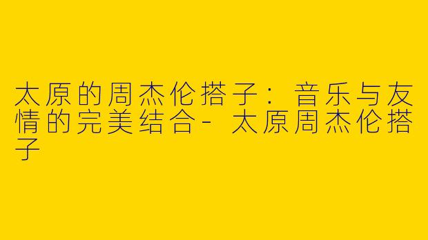太原的周杰伦搭子：音乐与友情的完美结合-太原周杰伦搭子