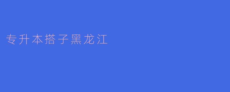 专升本搭子黑龙江有哪些优势和资源可以帮助考生？****
