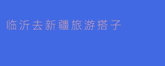 探索新疆之美——临沂至新疆旅游搭子邀您同行
