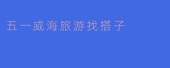 ### 五一假期威海旅游，寻找志同道合的小伙伴！