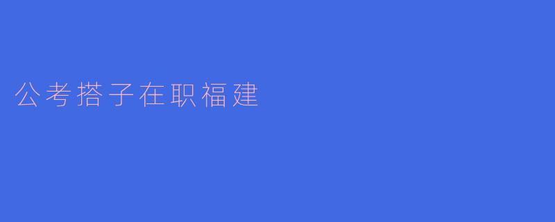 ### 探索在职公考搭子的福建之旅