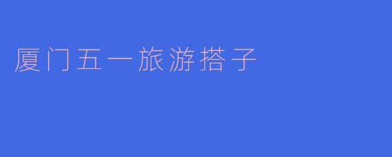 ### 探索厦门——五一旅游搭子的完美选择