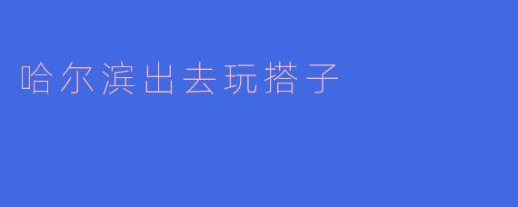 寻找哈尔滨的“出去玩搭子”:一起探秘冰城的魅力