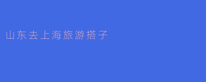 寻觅山东去上海旅游的搭子:共享精彩之旅