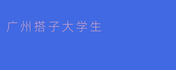 广州的搭子大学生有什么特点和优势？