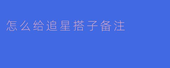 怎么给追星搭子备注