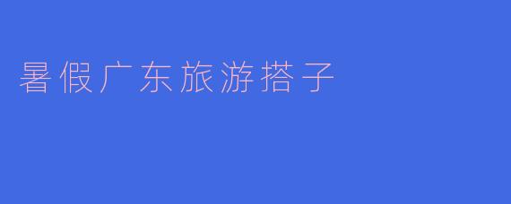 ### 暑假广东旅游搭子——一起开启美食与风景之旅