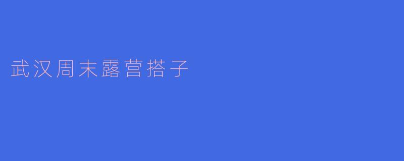 武汉周末露营搭子的快乐之旅