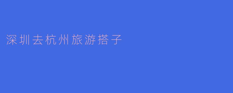 ### 深圳去杭州旅游搭子,开启一段美丽的旅程