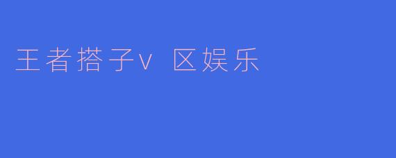 王者搭子V区娱乐有什么特别之处?