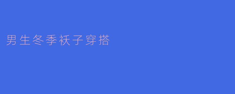 男生冬季袄子穿搭指南:温暖与时尚兼备