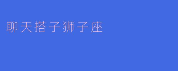 ### 聊天搭子狮子座：星座中的社交王者