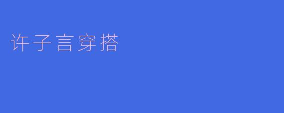 许子言的时尚穿搭:青春与个性的完美结合