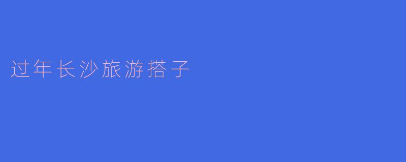 探寻长沙:过年旅游新搭子