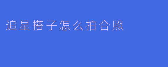 ### 追星搭子合照技巧探讨:如何拍出完美合照