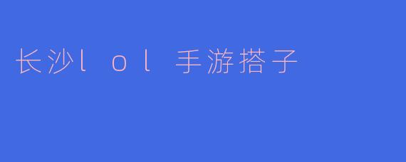 ### 长沙LOL手游搭子的乐趣与社交
