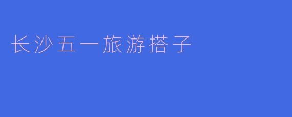 畅游长沙，与五一旅游搭子共度美好时光