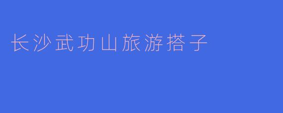 长沙武功山旅游搭子怎么找，哪些地方可以推荐？****